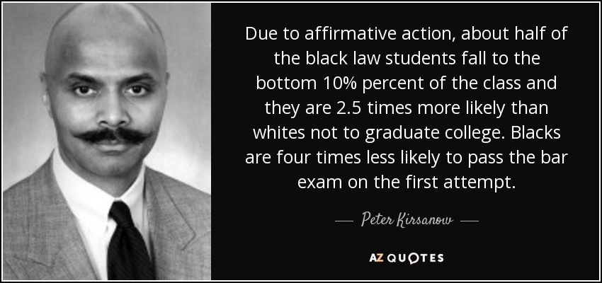 Due to affirmative action, about half of the black law students fall to the bottom 10% percent of the class and they are 2.5 times more likely than whites not to graduate college. Blacks are four times less likely to pass the bar exam on the first attempt. - Peter Kirsanow