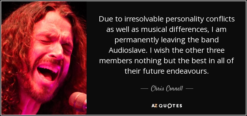 Due to irresolvable personality conflicts as well as musical differences, I am permanently leaving the band Audioslave. I wish the other three members nothing but the best in all of their future endeavours. - Chris Cornell