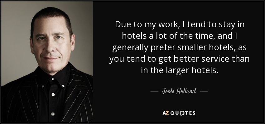 Due to my work, I tend to stay in hotels a lot of the time, and I generally prefer smaller hotels, as you tend to get better service than in the larger hotels. - Jools Holland