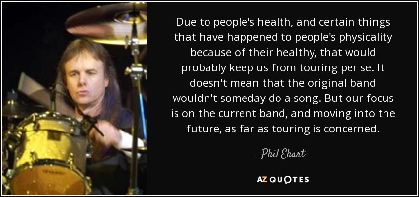 Due to people's health, and certain things that have happened to people's physicality because of their healthy, that would probably keep us from touring per se. It doesn't mean that the original band wouldn't someday do a song. But our focus is on the current band, and moving into the future, as far as touring is concerned. - Phil Ehart