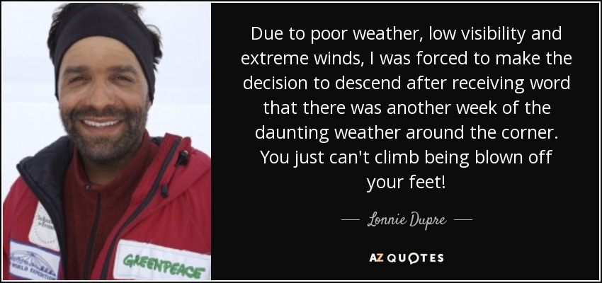 Due to poor weather, low visibility and extreme winds, I was forced to make the decision to descend after receiving word that there was another week of the daunting weather around the corner. You just can't climb being blown off your feet! - Lonnie Dupre