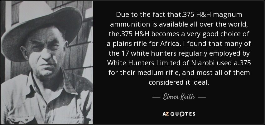 Due to the fact that .375 H&H magnum ammunition is available all over the world, the .375 H&H becomes a very good choice of a plains rifle for Africa. I found that many of the 17 white hunters regularly employed by White Hunters Limited of Niarobi used a .375 for their medium rifle, and most all of them considered it ideal. - Elmer Keith