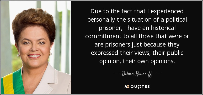 Due to the fact that I experienced personally the situation of a political prisoner, I have an historical commitment to all those that were or are prisoners just because they expressed their views, their public opinion, their own opinions. - Dilma Rousseff