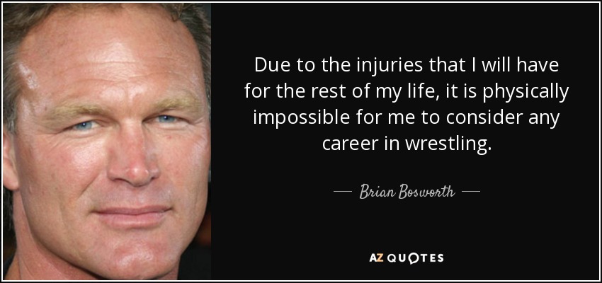 Due to the injuries that I will have for the rest of my life, it is physically impossible for me to consider any career in wrestling. - Brian Bosworth