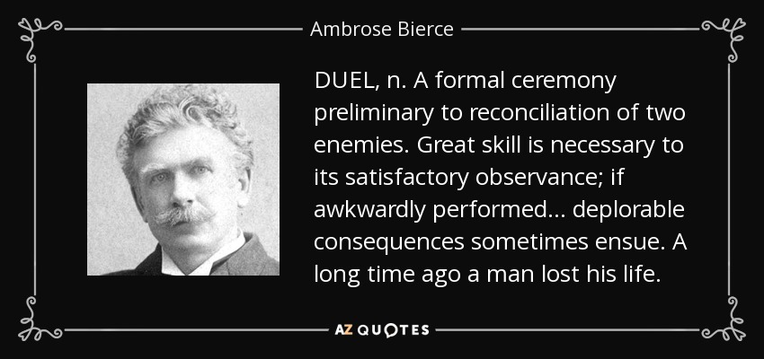 DUEL, n. A formal ceremony preliminary to reconciliation of two enemies. Great skill is necessary to its satisfactory observance; if awkwardly performed . . . deplorable consequences sometimes ensue. A long time ago a man lost his life. - Ambrose Bierce