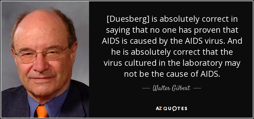 [Duesberg] is absolutely correct in saying that no one has proven that AIDS is caused by the AIDS virus. And he is absolutely correct that the virus cultured in the laboratory may not be the cause of AIDS. - Walter Gilbert
