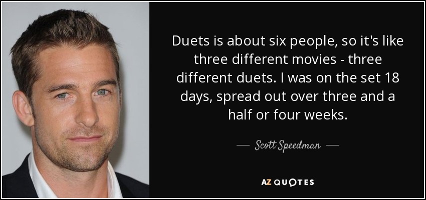 Duets is about six people, so it's like three different movies - three different duets. I was on the set 18 days, spread out over three and a half or four weeks. - Scott Speedman
