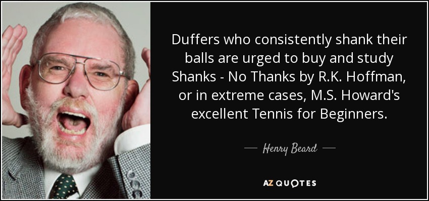 Duffers who consistently shank their balls are urged to buy and study Shanks - No Thanks by R.K. Hoffman, or in extreme cases, M.S. Howard's excellent Tennis for Beginners. - Henry Beard