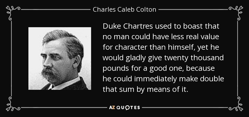 Duke Chartres used to boast that no man could have less real value for character than himself, yet he would gladly give twenty thousand pounds for a good one, because he could immediately make double that sum by means of it. - Charles Caleb Colton