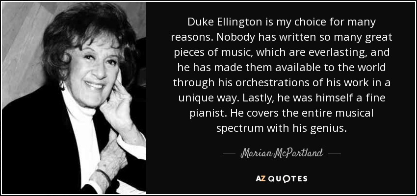 Duke Ellington is my choice for many reasons. Nobody has written so many great pieces of music, which are everlasting, and he has made them available to the world through his orchestrations of his work in a unique way. Lastly, he was himself a fine pianist. He covers the entire musical spectrum with his genius. - Marian McPartland