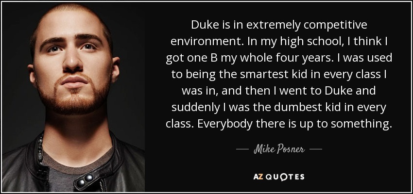 Duke is in extremely competitive environment. In my high school, I think I got one B my whole four years. I was used to being the smartest kid in every class I was in, and then I went to Duke and suddenly I was the dumbest kid in every class. Everybody there is up to something. - Mike Posner