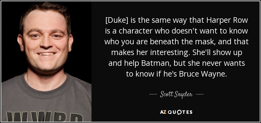 [Duke] is the same way that Harper Row is a character who doesn't want to know who you are beneath the mask, and that makes her interesting. She'll show up and help Batman, but she never wants to know if he's Bruce Wayne. - Scott Snyder
