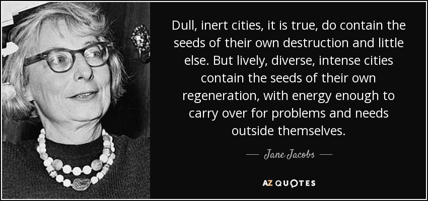 Dull, inert cities, it is true, do contain the seeds of their own destruction and little else. But lively, diverse, intense cities contain the seeds of their own regeneration, with energy enough to carry over for problems and needs outside themselves. - Jane Jacobs