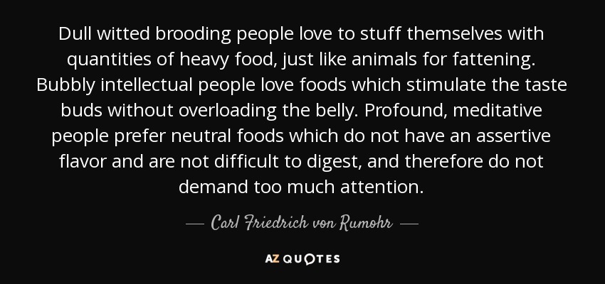 Dull witted brooding people love to stuff themselves with quantities of heavy food, just like animals for fattening. Bubbly intellectual people love foods which stimulate the taste buds without overloading the belly. Profound, meditative people prefer neutral foods which do not have an assertive flavor and are not difficult to digest, and therefore do not demand too much attention. - Carl Friedrich von Rumohr