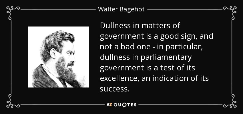 Dullness in matters of government is a good sign, and not a bad one - in particular, dullness in parliamentary government is a test of its excellence, an indication of its success. - Walter Bagehot