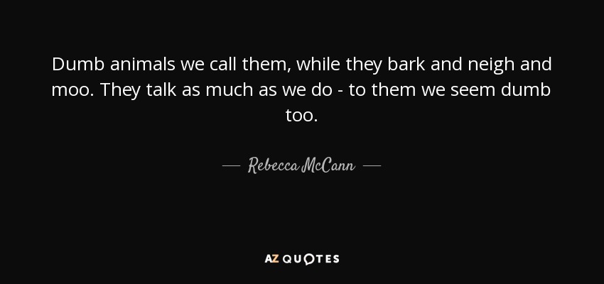 Dumb animals we call them, while they bark and neigh and moo. They talk as much as we do - to them we seem dumb too. - Rebecca McCann