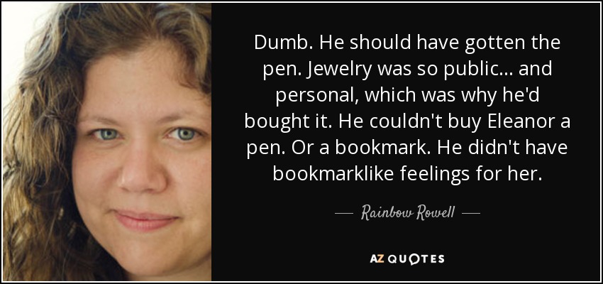 Dumb. He should have gotten the pen. Jewelry was so public... and personal, which was why he'd bought it. He couldn't buy Eleanor a pen. Or a bookmark. He didn't have bookmarklike feelings for her. - Rainbow Rowell