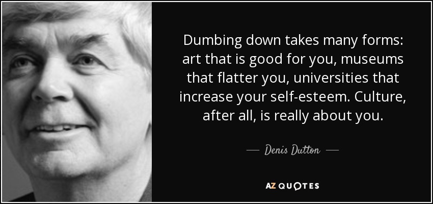 Dumbing down takes many forms: art that is good for you, museums that flatter you, universities that increase your self-esteem. Culture, after all, is really about you. - Denis Dutton