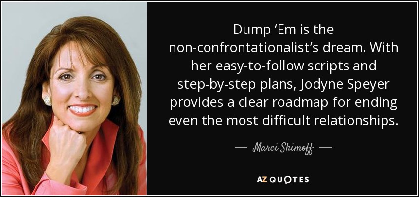 Dump ‘Em is the non-confrontationalist’s dream. With her easy-to-follow scripts and step-by-step plans, Jodyne Speyer provides a clear roadmap for ending even the most difficult relationships. - Marci Shimoff