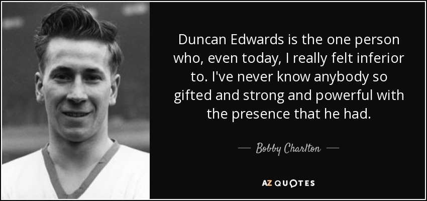 Duncan Edwards is the one person who, even today, I really felt inferior to. I've never know anybody so gifted and strong and powerful with the presence that he had. - Bobby Charlton