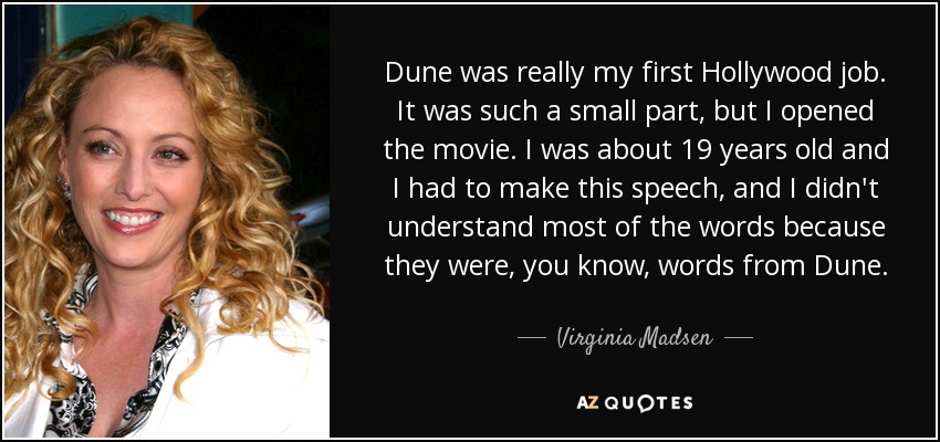 Dune was really my first Hollywood job. It was such a small part, but I opened the movie. I was about 19 years old and I had to make this speech, and I didn't understand most of the words because they were, you know, words from Dune. - Virginia Madsen