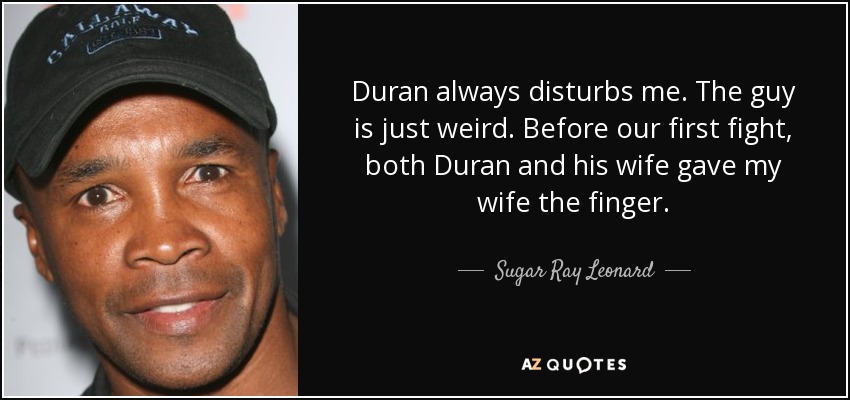 Duran always disturbs me. The guy is just weird. Before our first fight, both Duran and his wife gave my wife the finger. - Sugar Ray Leonard