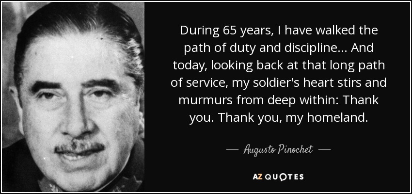 During 65 years, I have walked the path of duty and discipline... And today, looking back at that long path of service, my soldier's heart stirs and murmurs from deep within: Thank you. Thank you, my homeland. - Augusto Pinochet