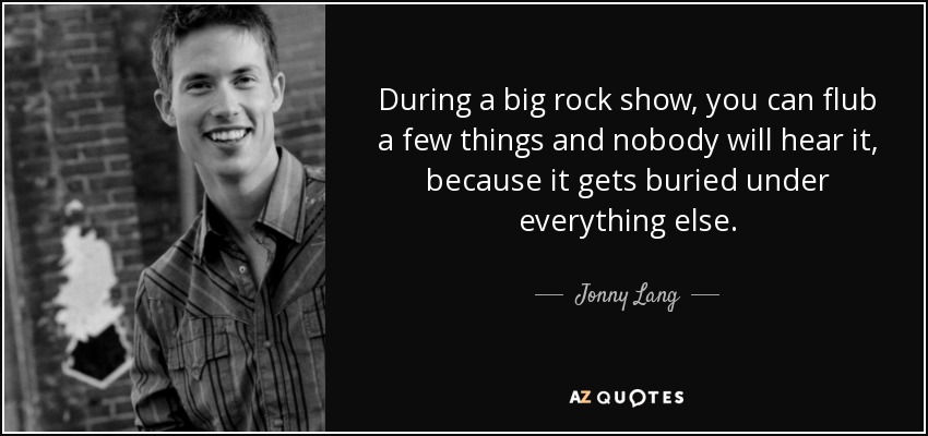 During a big rock show, you can flub a few things and nobody will hear it, because it gets buried under everything else. - Jonny Lang