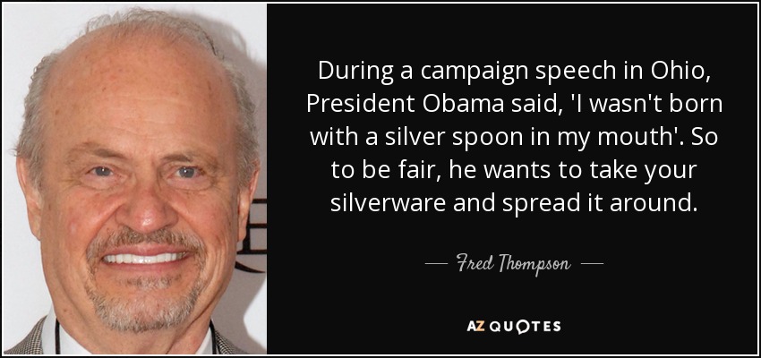 During a campaign speech in Ohio, President Obama said, 'I wasn't born with a silver spoon in my mouth'. So to be fair, he wants to take your silverware and spread it around. - Fred Thompson