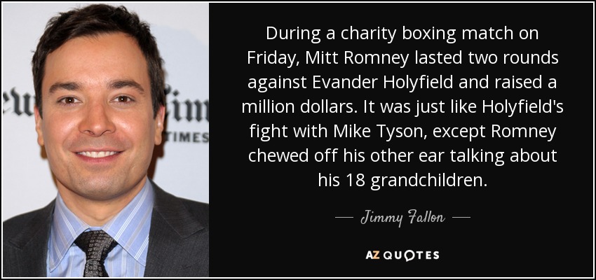 During a charity boxing match on Friday, Mitt Romney lasted two rounds against Evander Holyfield and raised a million dollars. It was just like Holyfield's fight with Mike Tyson, except Romney chewed off his other ear talking about his 18 grandchildren. - Jimmy Fallon
