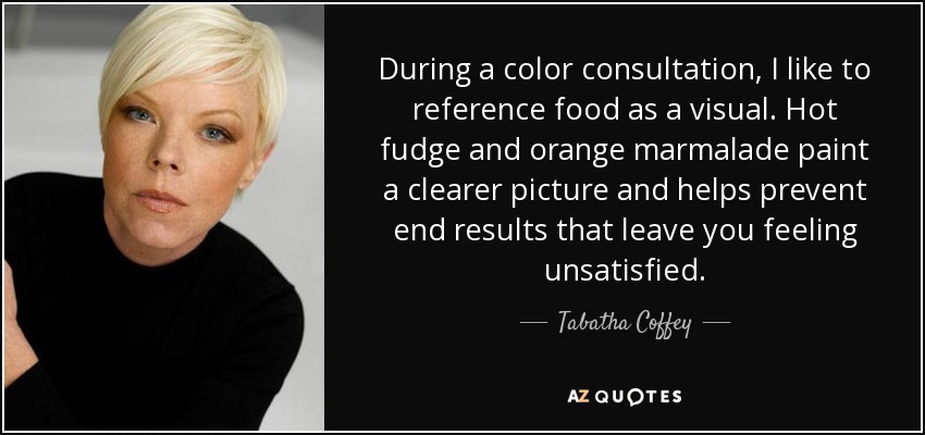 During a color consultation, I like to reference food as a visual. Hot fudge and orange marmalade paint a clearer picture and helps prevent end results that leave you feeling unsatisfied. - Tabatha Coffey
