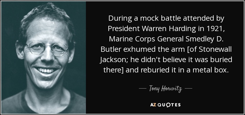 During a mock battle attended by President Warren Harding in 1921, Marine Corps General Smedley D. Butler exhumed the arm [of Stonewall Jackson; he didn't believe it was buried there] and reburied it in a metal box. - Tony Horwitz