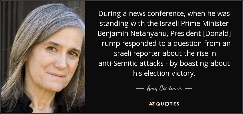 During a news conference, when he was standing with the Israeli Prime Minister Benjamin Netanyahu, President [Donald] Trump responded to a question from an Israeli reporter about the rise in anti-Semitic attacks - by boasting about his election victory. - Amy Goodman