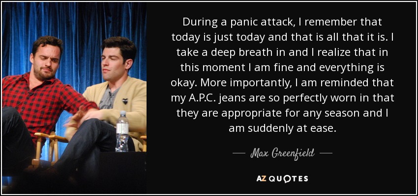 During a panic attack, I remember that today is just today and that is all that it is. I take a deep breath in and I realize that in this moment I am fine and everything is okay. More importantly, I am reminded that my A.P.C. jeans are so perfectly worn in that they are appropriate for any season and I am suddenly at ease. - Max Greenfield