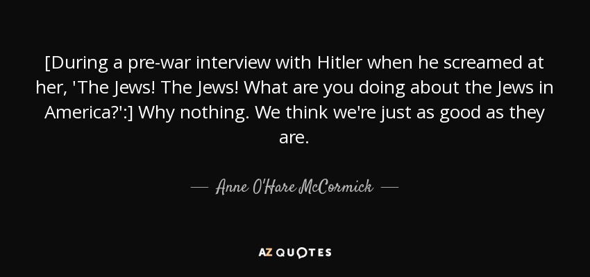 [During a pre-war interview with Hitler when he screamed at her, 'The Jews! The Jews! What are you doing about the Jews in America?':] Why nothing. We think we're just as good as they are. - Anne O'Hare McCormick