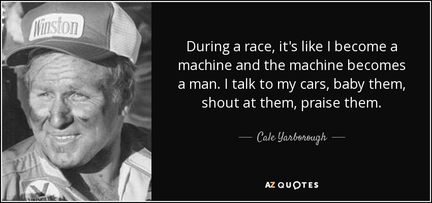 During a race, it's like I become a machine and the machine becomes a man. I talk to my cars, baby them, shout at them, praise them. - Cale Yarborough