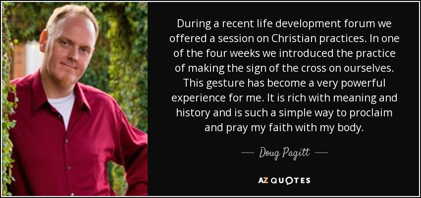 During a recent life development forum we offered a session on Christian practices. In one of the four weeks we introduced the practice of making the sign of the cross on ourselves. This gesture has become a very powerful experience for me. It is rich with meaning and history and is such a simple way to proclaim and pray my faith with my body. - Doug Pagitt