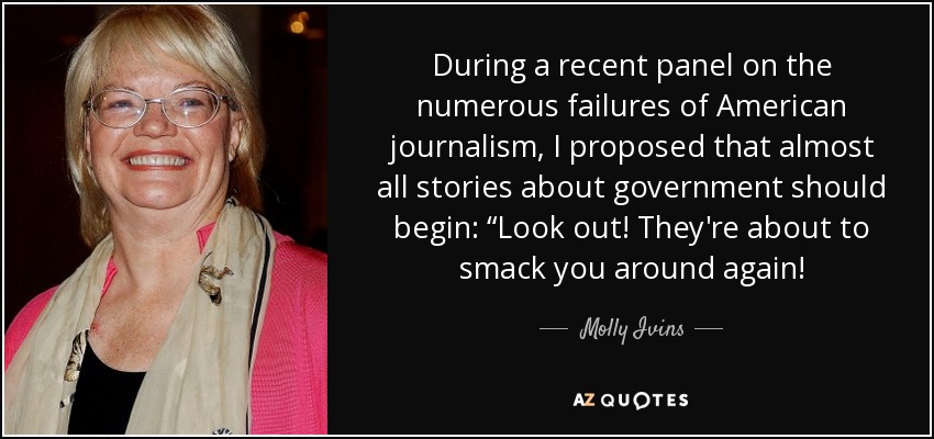 During a recent panel on the numerous failures of American journalism, I proposed that almost all stories about government should begin: “Look out! They're about to smack you around again! - Molly Ivins