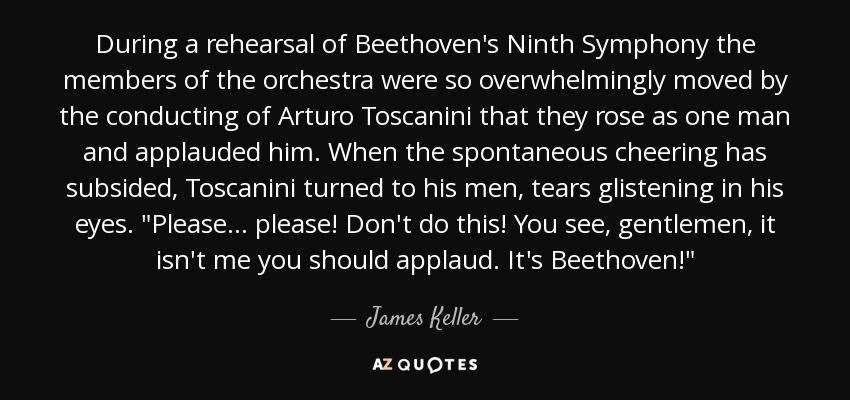 During a rehearsal of Beethoven's Ninth Symphony the members of the orchestra were so overwhelmingly moved by the conducting of Arturo Toscanini that they rose as one man and applauded him. When the spontaneous cheering has subsided, Toscanini turned to his men, tears glistening in his eyes. 