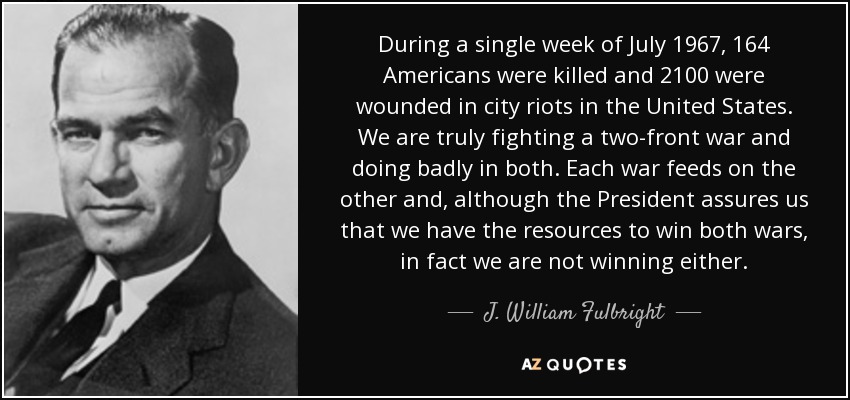 During a single week of July 1967, 164 Americans were killed and 2100 were wounded in city riots in the United States. We are truly fighting a two-front war and doing badly in both. Each war feeds on the other and, although the President assures us that we have the resources to win both wars, in fact we are not winning either. - J. William Fulbright