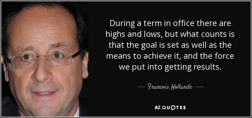 During a term in office there are highs and lows, but what counts is that the goal is set as well as the means to achieve it, and the force we put into getting results. - Francois Hollande