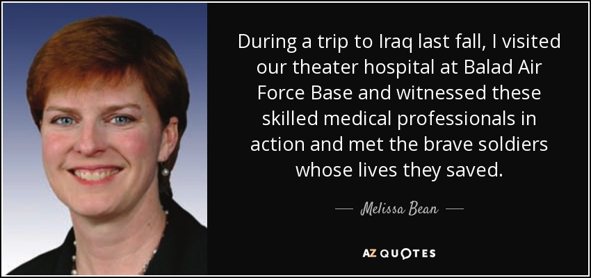 During a trip to Iraq last fall, I visited our theater hospital at Balad Air Force Base and witnessed these skilled medical professionals in action and met the brave soldiers whose lives they saved. - Melissa Bean