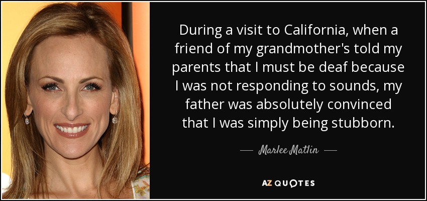 During a visit to California, when a friend of my grandmother's told my parents that I must be deaf because I was not responding to sounds, my father was absolutely convinced that I was simply being stubborn. - Marlee Matlin
