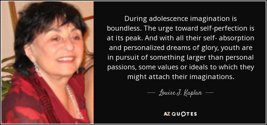 During adolescence imagination is boundless. The urge toward self-perfection is at its peak. And with all their self- absorption and personalized dreams of glory, youth are in pursuit of something larger than personal passions, some values or ideals to which they might attach their imaginations. - Louise J. Kaplan