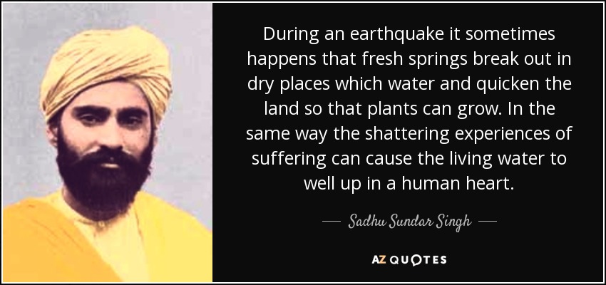 During an earthquake it sometimes happens that fresh springs break out in dry places which water and quicken the land so that plants can grow. In the same way the shattering experiences of suffering can cause the living water to well up in a human heart. - Sadhu Sundar Singh