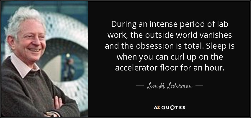 During an intense period of lab work, the outside world vanishes and the obsession is total. Sleep is when you can curl up on the accelerator floor for an hour. - Leon M. Lederman