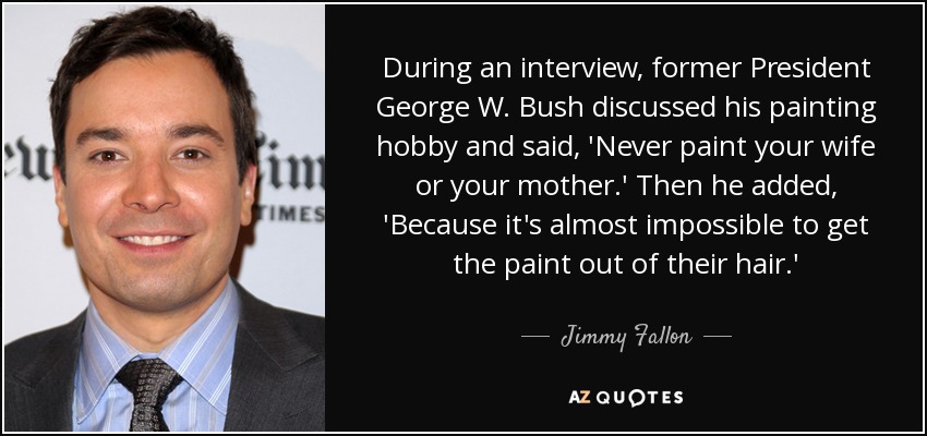 During an interview, former President George W. Bush discussed his painting hobby and said, 'Never paint your wife or your mother.' Then he added, 'Because it's almost impossible to get the paint out of their hair.' - Jimmy Fallon