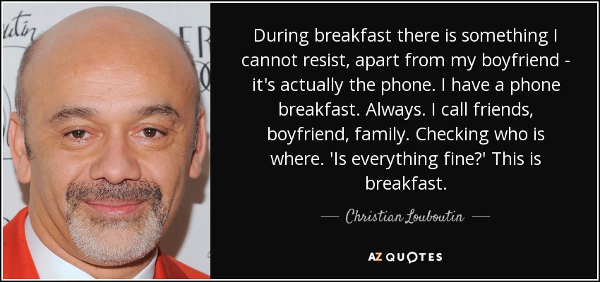 During breakfast there is something I cannot resist, apart from my boyfriend - it's actually the phone. I have a phone breakfast. Always. I call friends, boyfriend, family. Checking who is where. 'Is everything fine?' This is breakfast. - Christian Louboutin