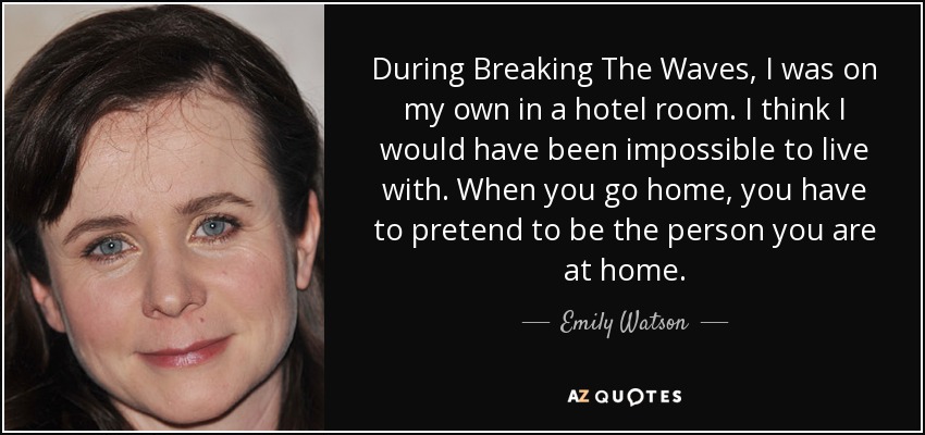 During Breaking The Waves, I was on my own in a hotel room. I think I would have been impossible to live with. When you go home, you have to pretend to be the person you are at home. - Emily Watson