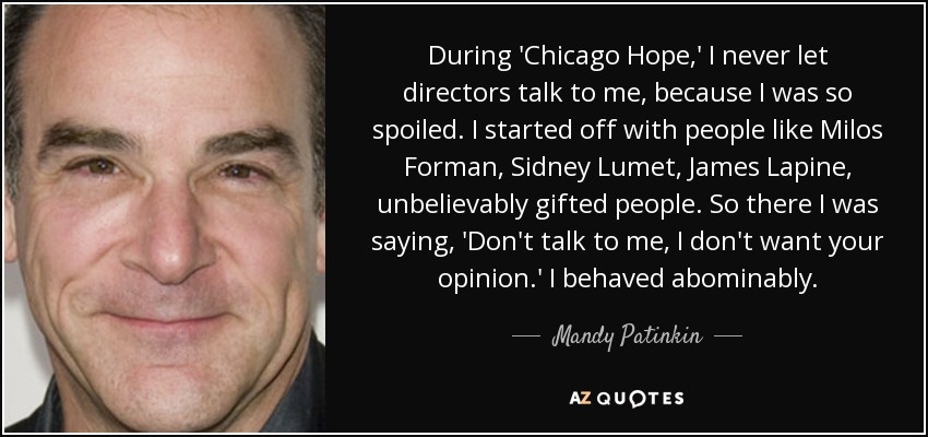 During 'Chicago Hope,' I never let directors talk to me, because I was so spoiled. I started off with people like Milos Forman, Sidney Lumet, James Lapine, unbelievably gifted people. So there I was saying, 'Don't talk to me, I don't want your opinion.' I behaved abominably. - Mandy Patinkin
